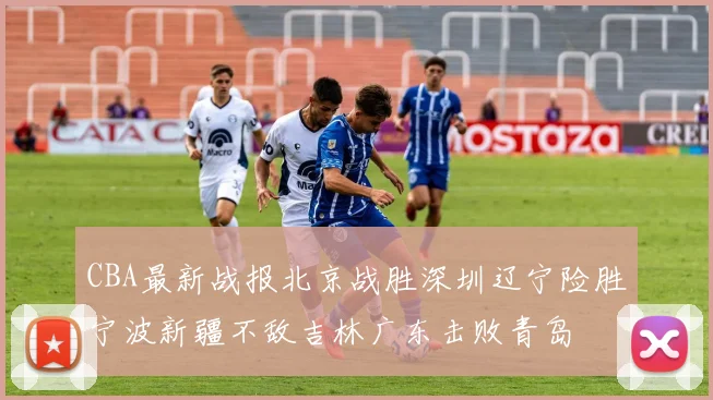 CBA最新战报北京战胜深圳辽宁险胜宁波新疆不敌吉林广东击败青岛