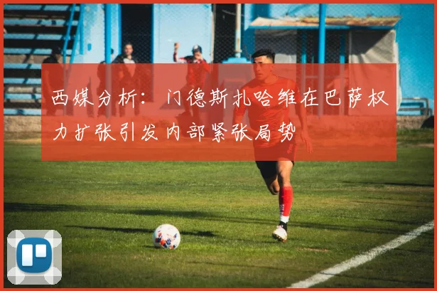 西媒分析：门德斯扎哈维在巴萨权力扩张引发内部紧张局势