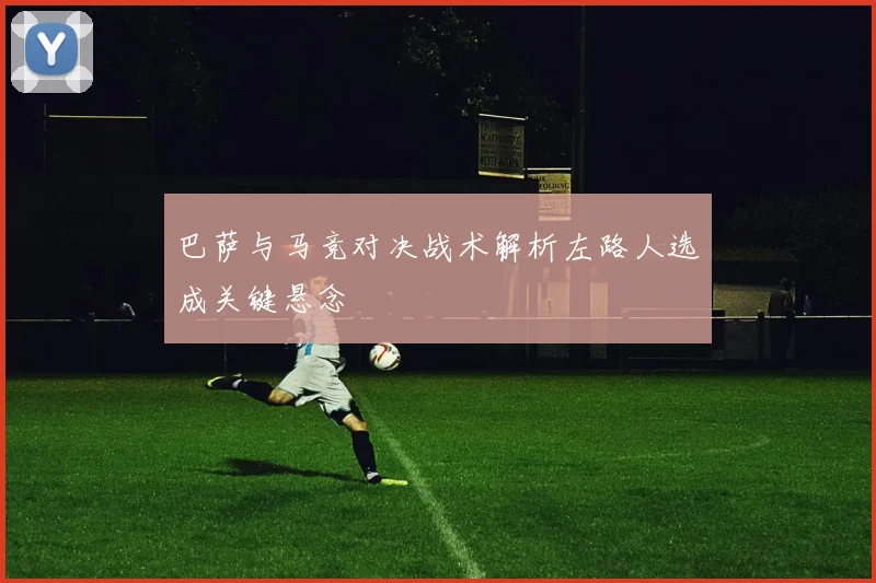 巴萨与马竞对决战术解析左路人选成关键悬念