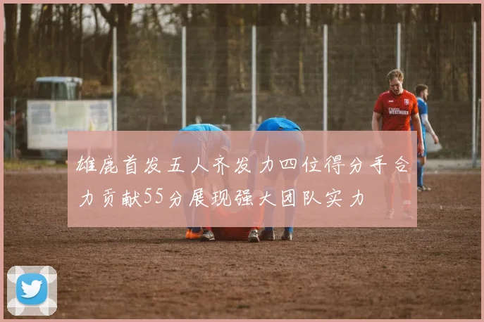 雄鹿首发五人齐发力四位得分手合力贡献55分展现强大团队实力