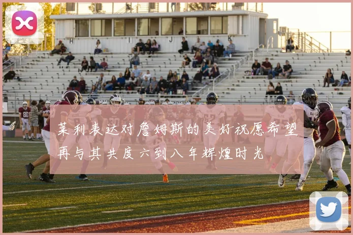 莱利表达对詹姆斯的美好祝愿希望再与其共度六到八年辉煌时光