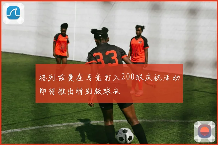 格列兹曼在马竞打入200球庆祝活动即将推出特别版球衣