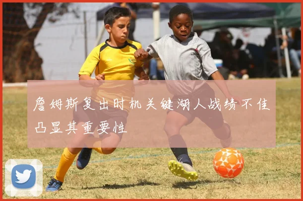 詹姆斯复出时机关键湖人战绩不佳凸显其重要性