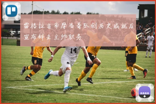 雷格拉吉率摩洛哥队创历史成就后宣布辞去主帅职务