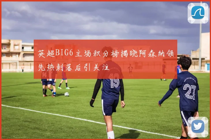 英超BIG6主场积分榜揭晓阿森纳领先热刺落后引关注