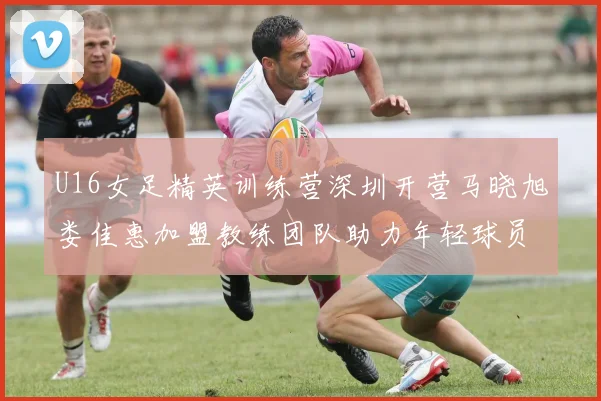 U16女足精英训练营深圳开营马晓旭娄佳惠加盟教练团队助力年轻球员成长