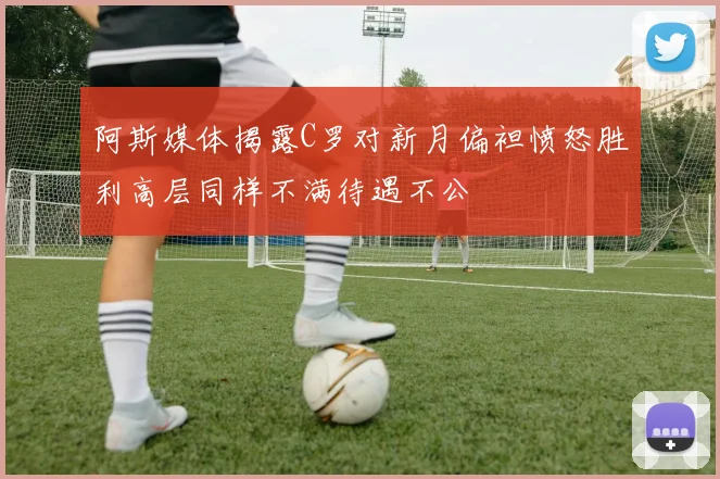 阿斯媒体揭露C罗对新月偏袒愤怒胜利高层同样不满待遇不公