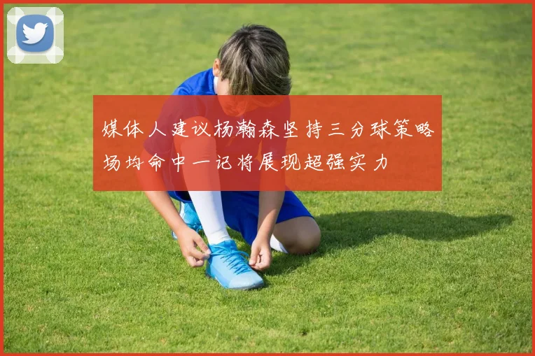 媒体人建议杨瀚森坚持三分球策略场均命中一记将展现超强实力