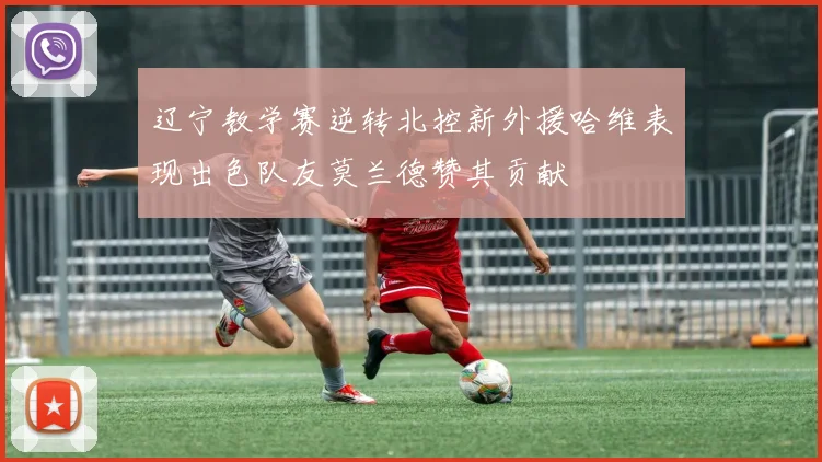 辽宁教学赛逆转北控新外援哈维表现出色队友莫兰德赞其贡献