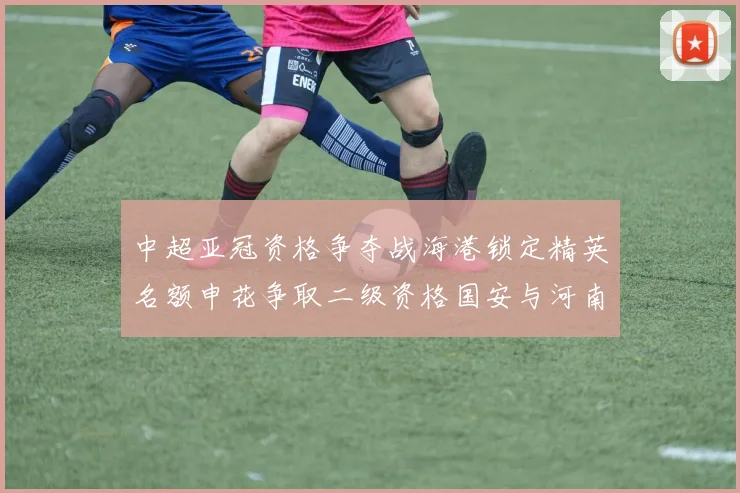 中超亚冠资格争夺战海港锁定精英名额申花争取二级资格国安与河南悬念待解
