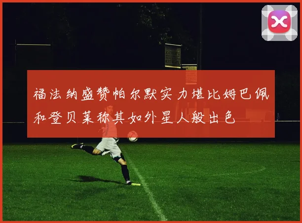 福法纳盛赞帕尔默实力堪比姆巴佩和登贝莱称其如外星人般出色