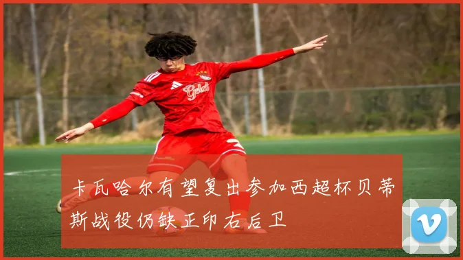 卡瓦哈尔有望复出参加西超杯贝蒂斯战役仍缺正印右后卫