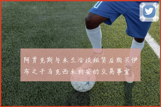 阿贾克斯与米兰洽谈租赁后购买伊布之子马克西米利安的交易事宜