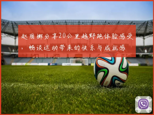 赵丽娜分享20公里越野跑体验感受，畅谈运动带来的快乐与成就感