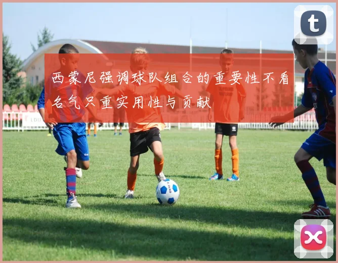 西蒙尼强调球队组合的重要性不看名气只重实用性与贡献