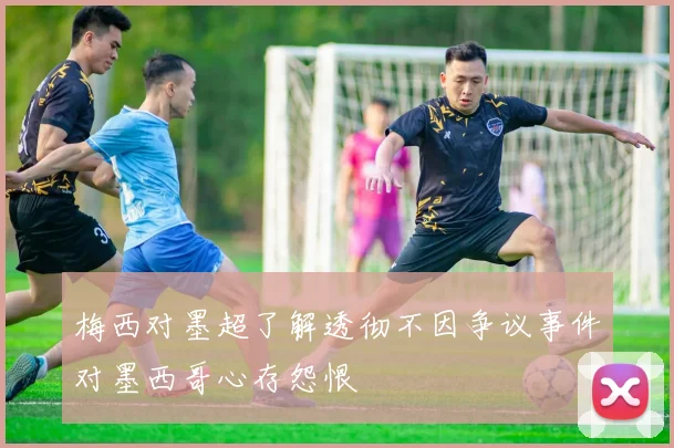 梅西对墨超了解透彻不因争议事件对墨西哥心存怨恨