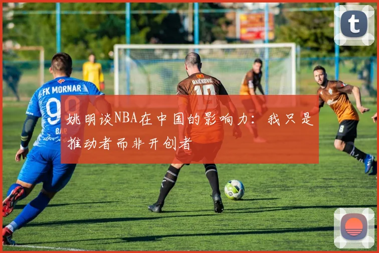 姚明谈NBA在中国的影响力：我只是推动者而非开创者