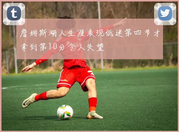 詹姆斯湖人生涯表现低迷第四节才拿到第10分令人失望