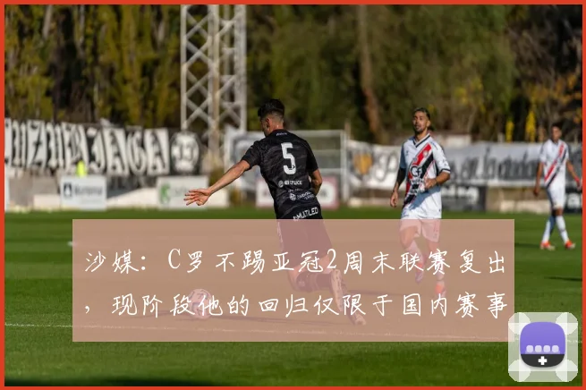 沙媒：C罗不踢亚冠2周末联赛复出，现阶段他的回归仅限于国内赛事