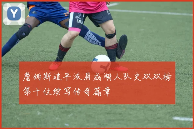 詹姆斯追平浓眉成湖人队史双双榜第十位续写传奇篇章